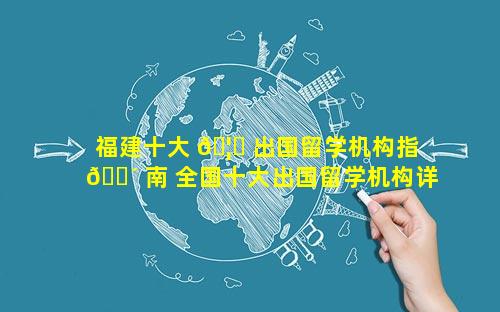 福建十大 🦄 出国留学机构指 🌴 南 全国十大出国留学机构详细对比